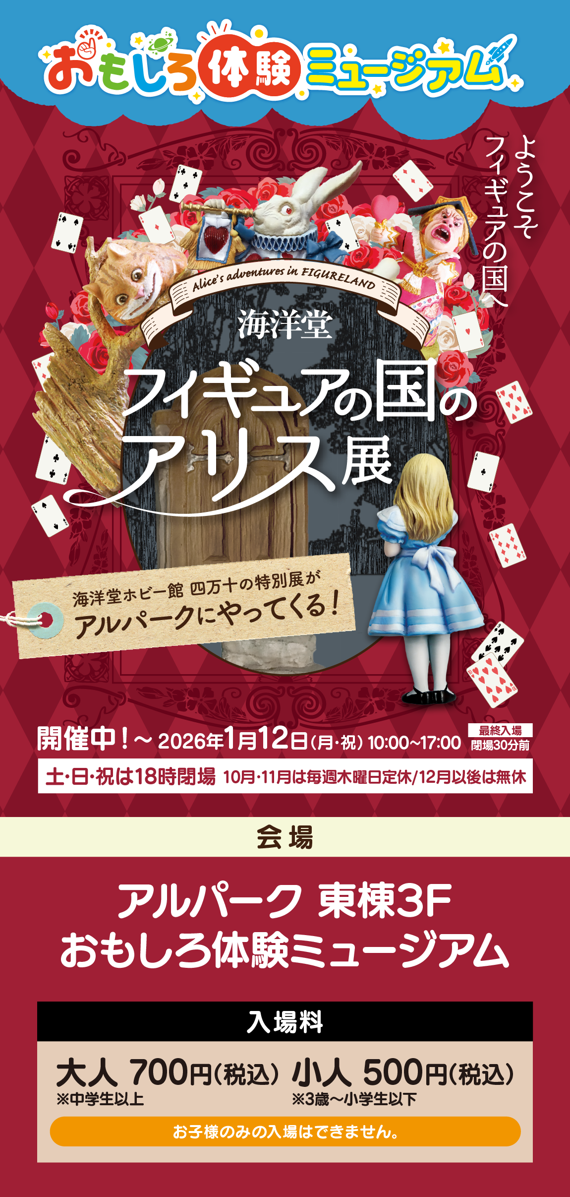 おもしろ体験ミュージアム/ようこそフィギュアの国へ/Alice's adventures in FIGURELAND/海洋堂/フィギュアの国のアリス展/海洋堂ホビー館四万十の特別展が/アルパークにやってくる！/開催中！〜 2026年1月12日（月・祝）/10:00～17:00/最終入場 閉場30分前/土・日・祝は18時閉場/10月・11月は毎週木曜日定休/12月以後は無休/会場/アルパーク 東棟3F/おもしろ体験ミュージアム/入場料/大人 700円(税込) ※中学生以上/小人 500円(税込) ※3歳～小学生以下/お子様のみの入場はできません。