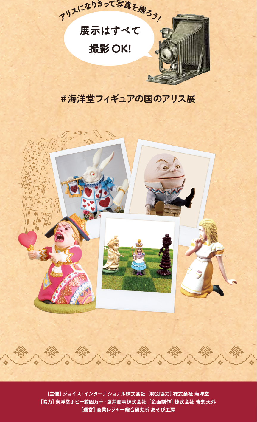 アリスになりきって写真を撮ろう！/展示はすべて撮影OK!/#海洋堂フィギュアの国のアリス展/[主催] ジョイス・インターナショナル株式会社 [特別協力] 株式会社 海洋堂/[協力] 海洋堂ホビー館四万十・塩井商事株式会社 [企画制作] 株式会社 奇想天外/[運営] 商業レジャー総合研究所 あそび工房