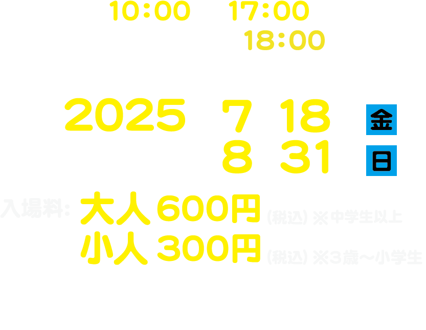 開催時間:10:00〜17:00(土・日・祝は18:00閉場)※最終入場は閉場時刻の30分前/会期:2025年7月18日(金)〜8月31日(日)/入場料:大人600円(税込)※中学生以上 小人300円(税込)※3歳〜小学生/会場:イコットニコット4階イベントスペース〒700-0023岡山市北区駅前町1丁目8-18